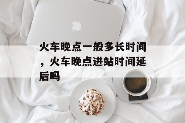 火车晚点一般多长时间，火车晚点进站时间延后吗-第1张图片-