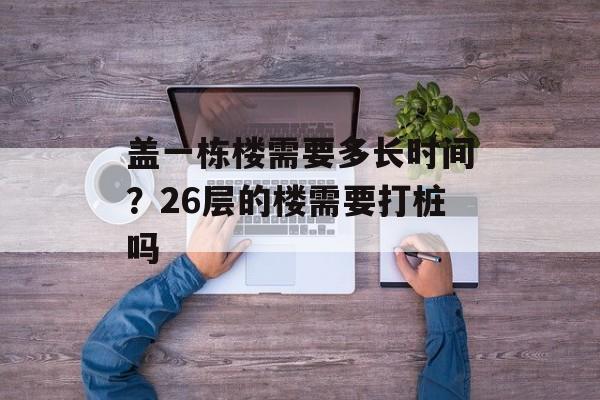 盖一栋楼需要多长时间？26层的楼需要打桩吗-第1张图片-