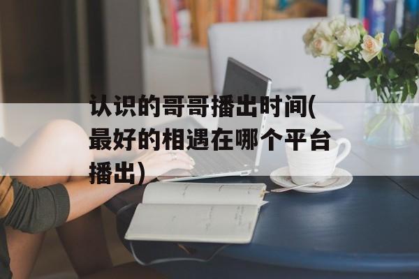 认识的哥哥播出时间(最好的相遇在哪个平台播出)-第1张图片-