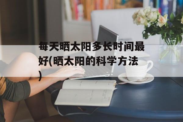 每天晒太阳多长时间最好(晒太阳的科学方法)-第1张图片-