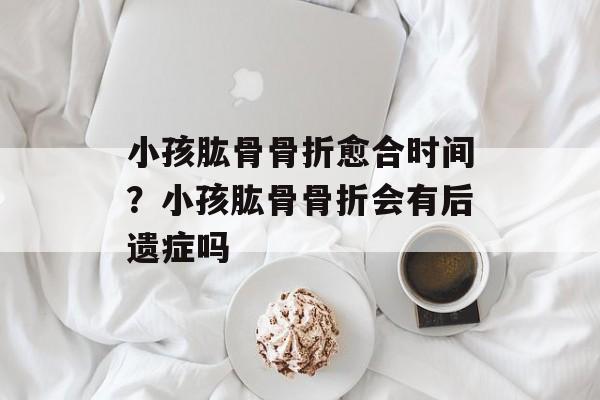 小孩肱骨骨折愈合时间？小孩肱骨骨折会有后遗症吗-第1张图片-