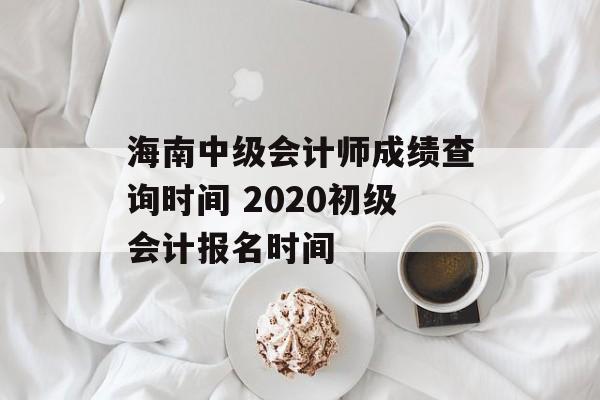 海南中级会计师成绩查询时间 2020初级会计报名时间-第1张图片-