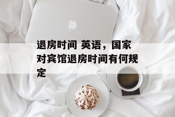 退房时间 英语，国家对宾馆退房时间有何规定-第1张图片-