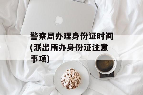 警察局办理身份证时间(派出所办身份证注意事项)-第1张图片-