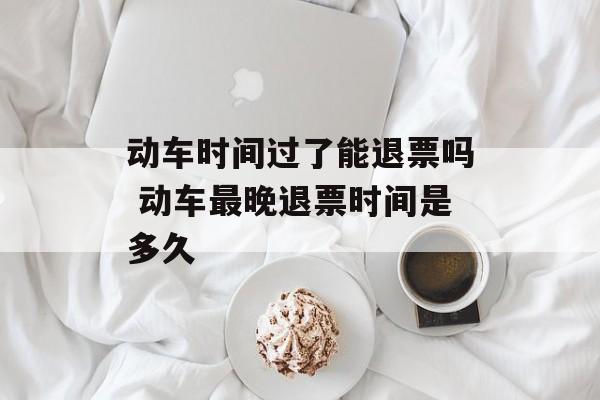 动车时间过了能退票吗 动车最晚退票时间是多久-第1张图片-