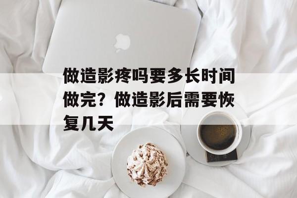 做造影疼吗要多长时间做完？做造影后需要恢复几天-第1张图片-