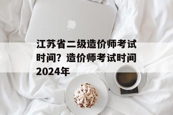 江苏省二级造价师考试时间？造价师考试时间2024年-第1张图片-