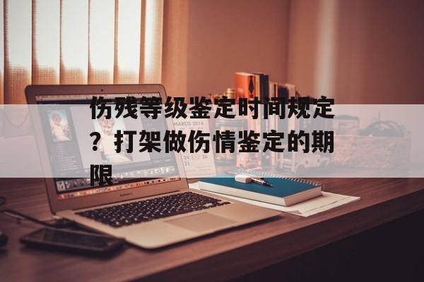 伤残等级鉴定时间规定？打架做伤情鉴定的期限-第1张图片-