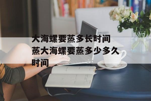 大海螺要蒸多长时间 蒸大海螺要蒸多少多久时间-第1张图片-