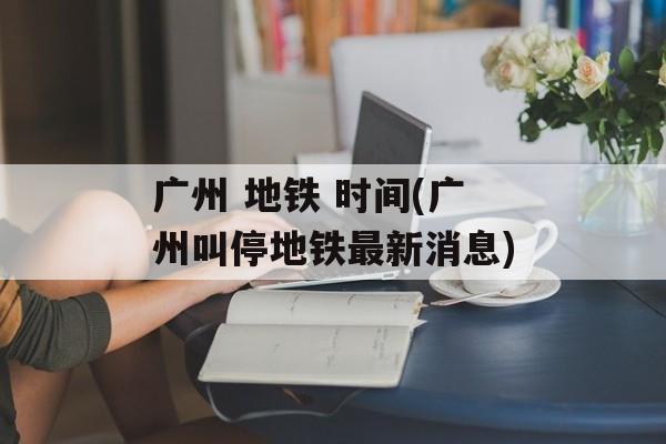 广州 地铁 时间(广州叫停地铁最新消息)-第1张图片-