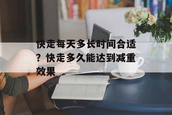 快走每天多长时间合适？快走多久能达到减重效果-第1张图片-