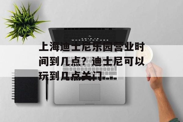 上海迪士尼乐园营业时间到几点？迪士尼可以玩到几点关门-第1张图片-