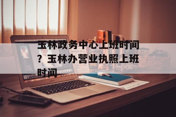 玉林政务中心上班时间？玉林办营业执照上班时间-第1张图片-