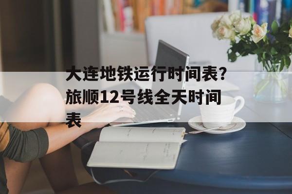 大连地铁运行时间表？旅顺12号线全天时间表-第1张图片-