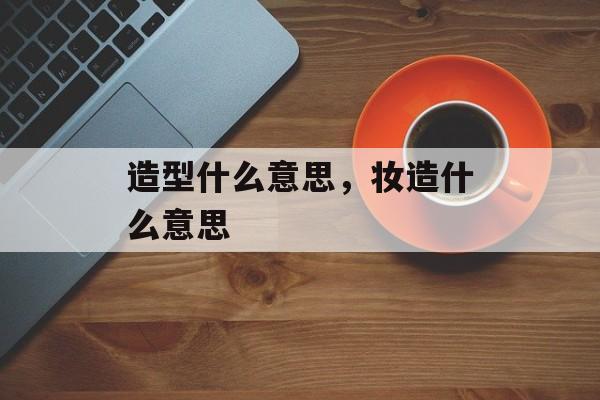造型什么意思，妆造什么意思-第1张图片-