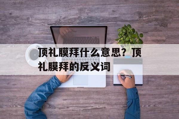 顶礼膜拜什么意思？顶礼膜拜的反义词-第1张图片-