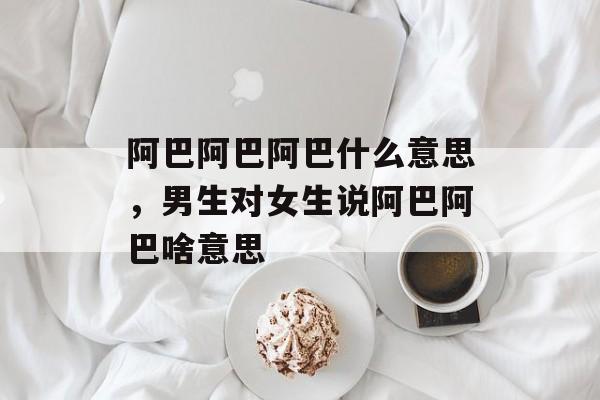 阿巴阿巴阿巴什么意思，男生对女生说阿巴阿巴啥意思-第1张图片-