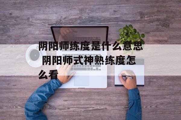 阴阳师练度是什么意思 阴阳师式神熟练度怎么看-第1张图片-