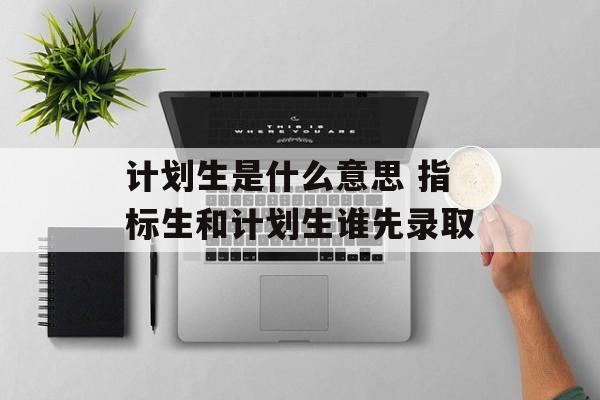 计划生是什么意思 指标生和计划生谁先录取-第1张图片-