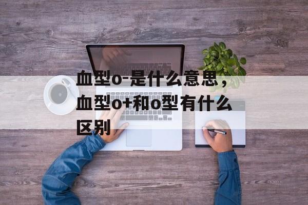 血型o-是什么意思，血型o+和o型有什么区别-第1张图片-