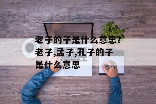 老子的子是什么意思？老子,孟子,孔子的子是什么意思-第1张图片-