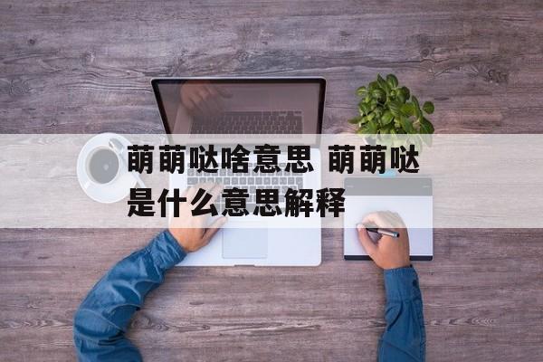 萌萌哒啥意思 萌萌哒是什么意思解释-第1张图片-