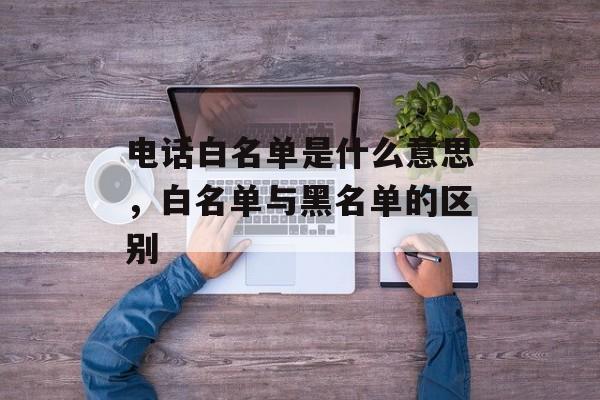 电话白名单是什么意思，白名单与黑名单的区别-第1张图片-