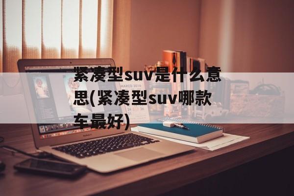 紧凑型suv是什么意思(紧凑型suv哪款车最好)-第1张图片-