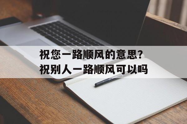 祝您一路顺风的意思？祝别人一路顺风可以吗-第1张图片-