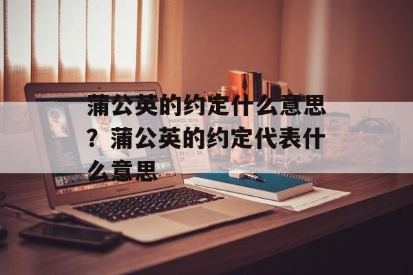 蒲公英的约定什么意思？蒲公英的约定代表什么意思-第1张图片-