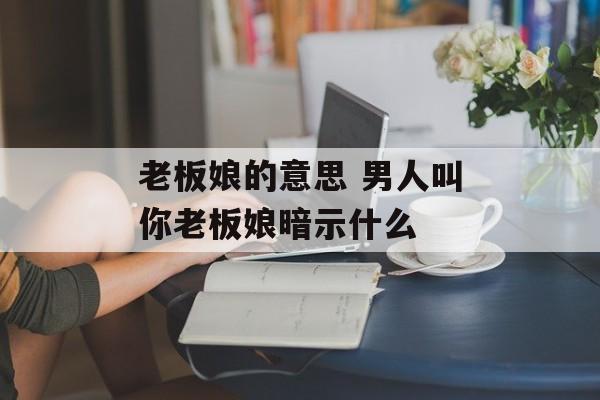 老板娘的意思 男人叫你老板娘暗示什么-第1张图片-