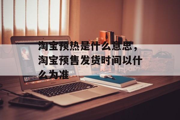 淘宝预热是什么意思，淘宝预售发货时间以什么为准-第1张图片-