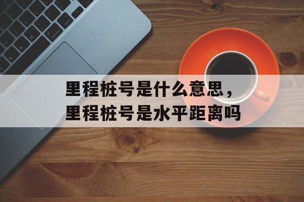 里程桩号是什么意思，里程桩号是水平距离吗-第1张图片-