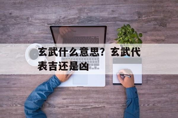 玄武什么意思？玄武代表吉还是凶-第1张图片-