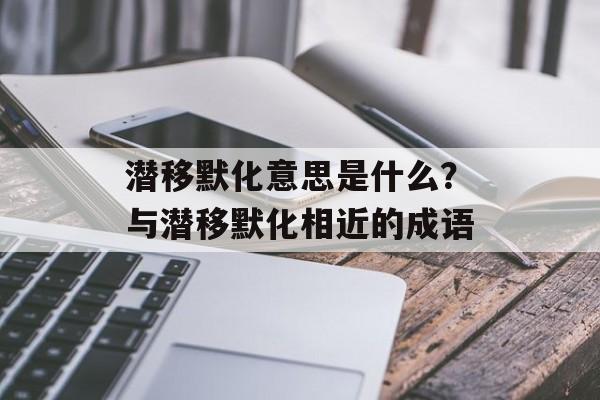 潜移默化意思是什么？与潜移默化相近的成语-第1张图片-