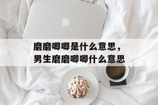 磨磨唧唧是什么意思，男生磨磨唧唧什么意思-第1张图片-