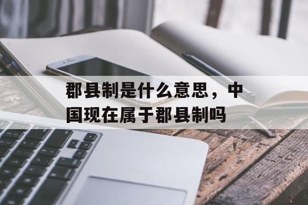 郡县制是什么意思，中国现在属于郡县制吗-第1张图片-