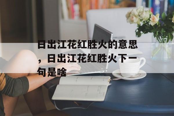 日出江花红胜火的意思，日出江花红胜火下一句是啥-第1张图片-