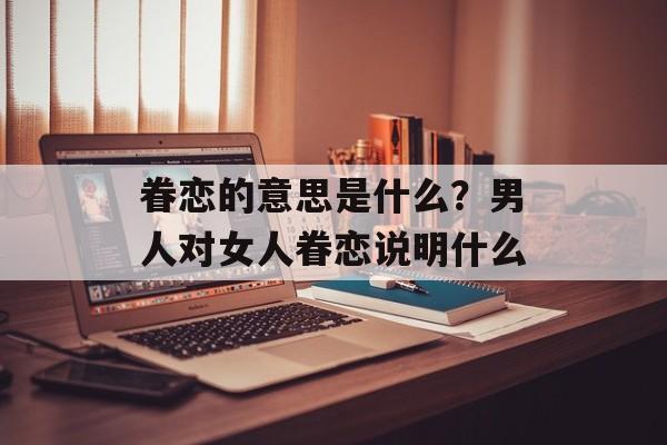 眷恋的意思是什么？男人对女人眷恋说明什么-第1张图片-