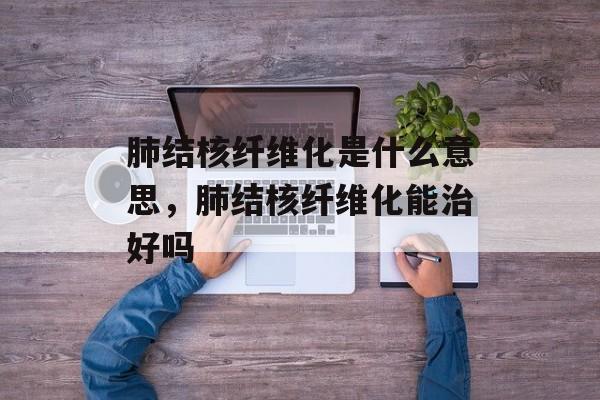肺结核纤维化是什么意思，肺结核纤维化能治好吗-第1张图片-