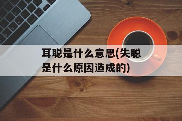 耳聪是什么意思(失聪是什么原因造成的)-第1张图片-