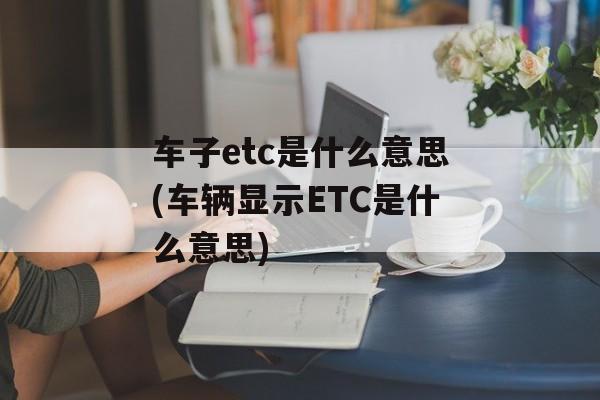 车子etc是什么意思(车辆显示ETC是什么意思)-第1张图片-