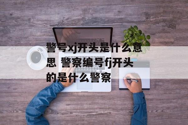 警号xj开头是什么意思 警察编号fj开头的是什么警察-第1张图片-