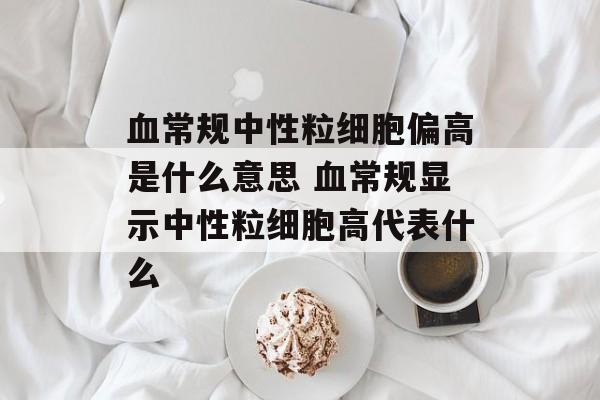 血常规中性粒细胞偏高是什么意思 血常规显示中性粒细胞高代表什么-第1张图片-