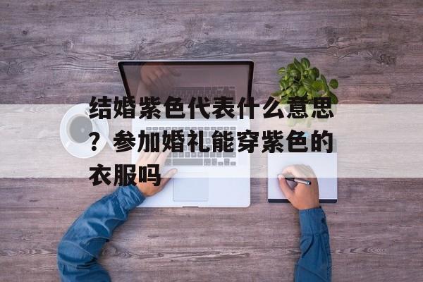 结婚紫色代表什么意思？参加婚礼能穿紫色的衣服吗-第1张图片-