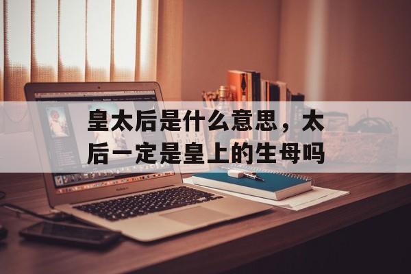 皇太后是什么意思，太后一定是皇上的生母吗-第1张图片-