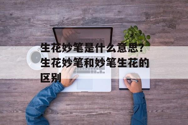 生花妙笔是什么意思？生花妙笔和妙笔生花的区别-第1张图片-