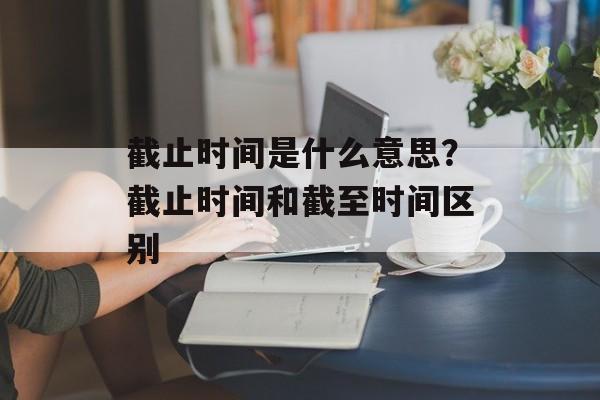 截止时间是什么意思？截止时间和截至时间区别-第1张图片-
