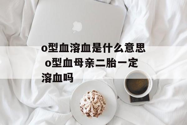 o型血溶血是什么意思 o型血母亲二胎一定溶血吗-第1张图片-