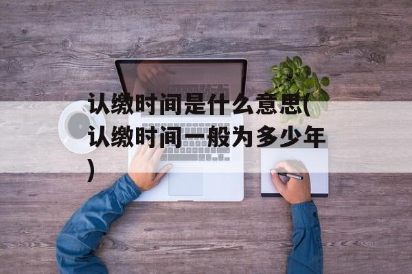 认缴时间是什么意思(认缴时间一般为多少年)-第1张图片-